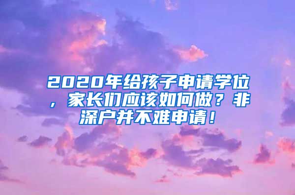 2020年给孩子申请学位，家长们应该如何做？非深户并不难申请！