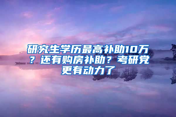 研究生学历最高补助10万？还有购房补助？考研党更有动力了