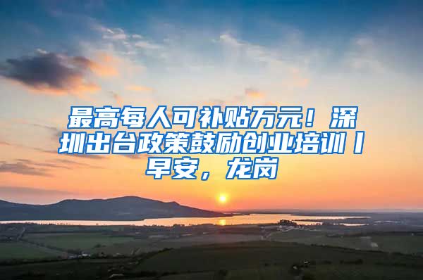 最高每人可补贴万元！深圳出台政策鼓励创业培训丨早安，龙岗