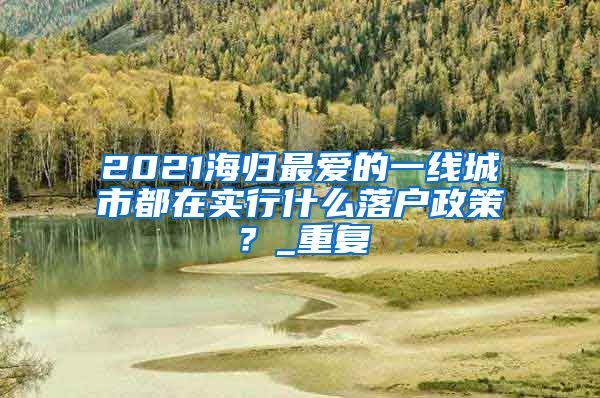 2021海归最爱的一线城市都在实行什么落户政策？_重复