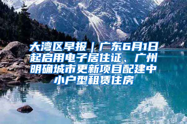 大湾区早报｜广东6月1日起启用电子居住证、广州明确城市更新项目配建中小户型租赁住房