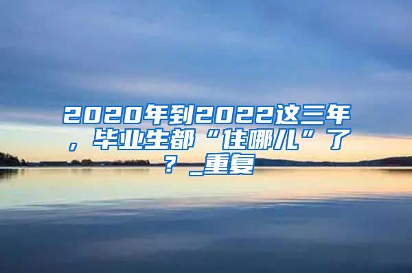 2020年到2022这三年，毕业生都“住哪儿”了？_重复