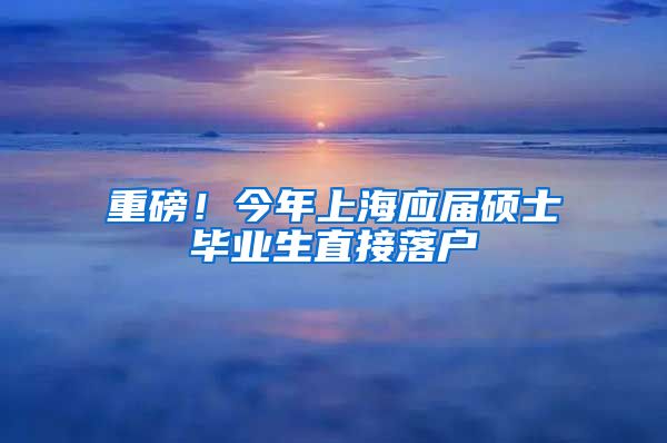 重磅！今年上海应届硕士毕业生直接落户