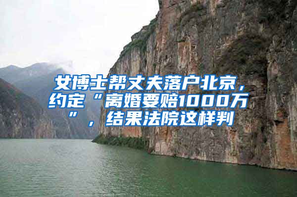 女博士帮丈夫落户北京，约定“离婚要赔1000万”，结果法院这样判