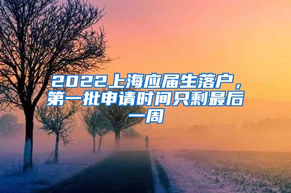 2022上海应届生落户，第一批申请时间只剩最后一周