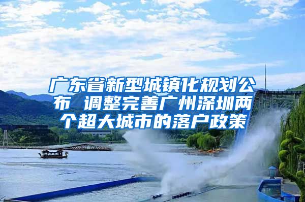 广东省新型城镇化规划公布 调整完善广州深圳两个超大城市的落户政策