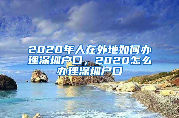 2020年人在外地如何办理深圳户口，2020怎么办理深圳户口