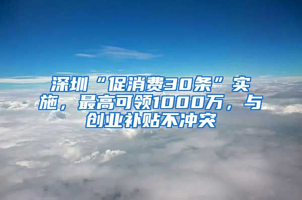 深圳“促消费30条”实施，最高可领1000万，与创业补贴不冲突