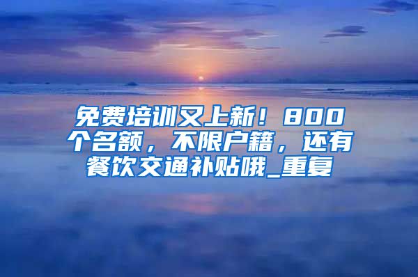 免费培训又上新！800个名额，不限户籍，还有餐饮交通补贴哦_重复