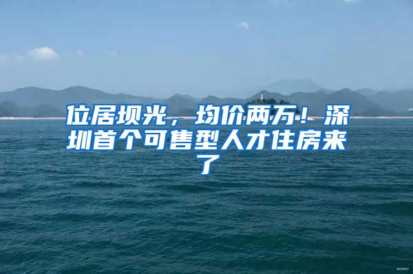 位居坝光，均价两万！深圳首个可售型人才住房来了