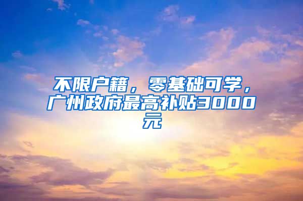不限户籍，零基础可学，广州政府最高补贴3000元